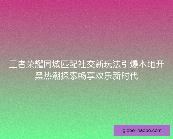 王者荣耀同城匹配社交新玩法引爆本地开黑热潮探索畅享欢乐新时代