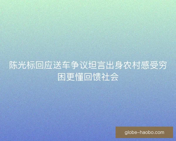 陈光标回应送车争议坦言出身农村感受穷困更懂回馈社会 陈光标回应送车争议坦言出身农村感受穷困更懂回馈社会