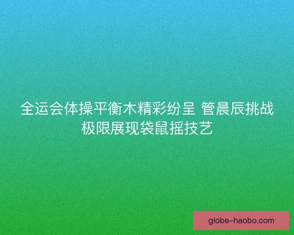 全运会体操平衡木精彩纷呈 管晨辰挑战极限展现袋鼠摇技艺