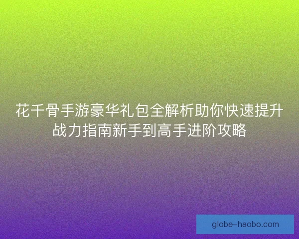 花千骨手游豪华礼包全解析助你快速提升战力指南新手到高手进阶攻略 花千骨手游豪华礼包全解析助你快速提升战力指南新手到高手进阶攻略