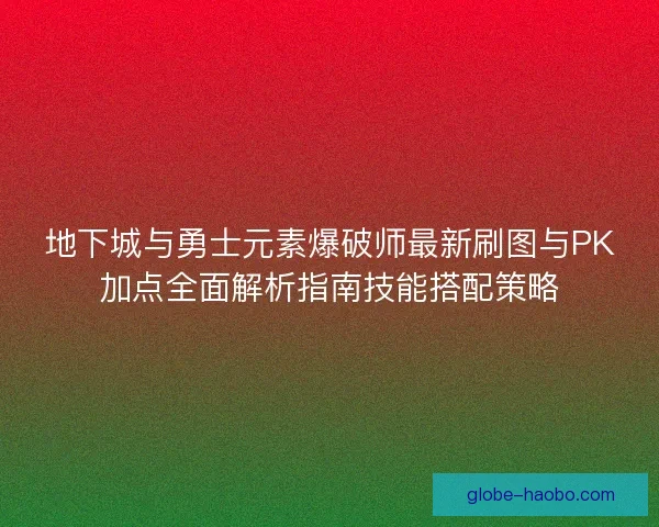 地下城与勇士元素爆破师最新刷图与PK加点全面解析指南技能搭配策略