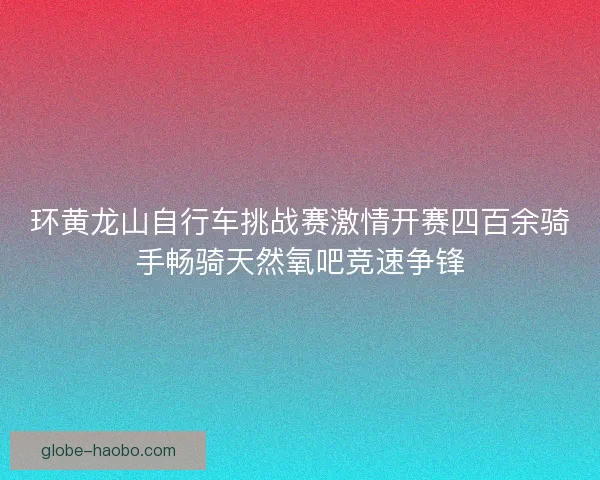 环黄龙山自行车挑战赛激情开赛四百余骑手畅骑天然氧吧竞速争锋 环黄龙山自行车挑战赛激情开赛四百余骑手畅骑天然氧吧竞速争锋