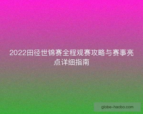 2022田径世锦赛全程观赛攻略与赛事亮点详细指南