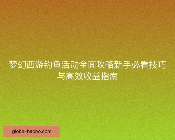 梦幻西游钓鱼活动全面攻略新手必看技巧与高效收益指南