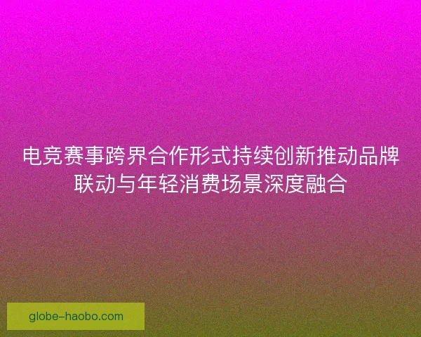 电竞赛事跨界合作形式持续创新推动品牌联动与年轻消费场景深度融合