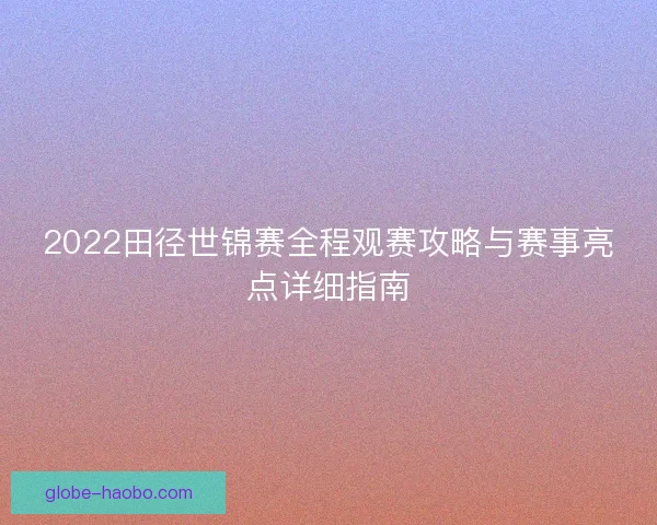 2022田径世锦赛全程观赛攻略与赛事亮点详细指南 2022田径世锦赛全程观赛攻略与赛事亮点详细指南