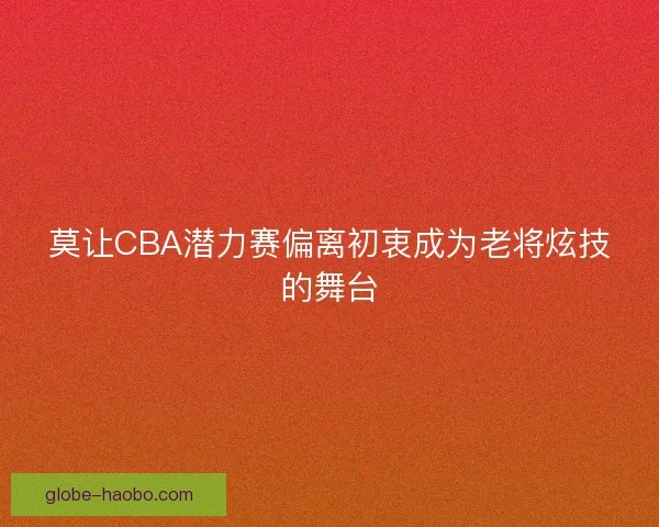 莫让CBA潜力赛偏离初衷成为老将炫技的舞台