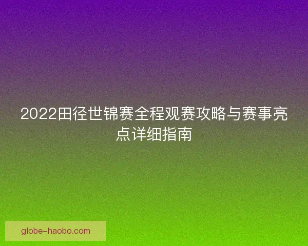 2022田径世锦赛全程观赛攻略与赛事亮点详细指南 2022田径世锦赛全程观赛攻略与赛事亮点详细指南