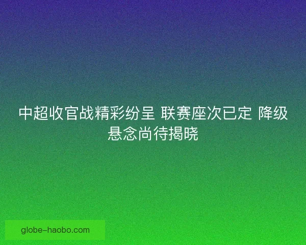 中超收官战精彩纷呈 联赛座次已定 降级悬念尚待揭晓