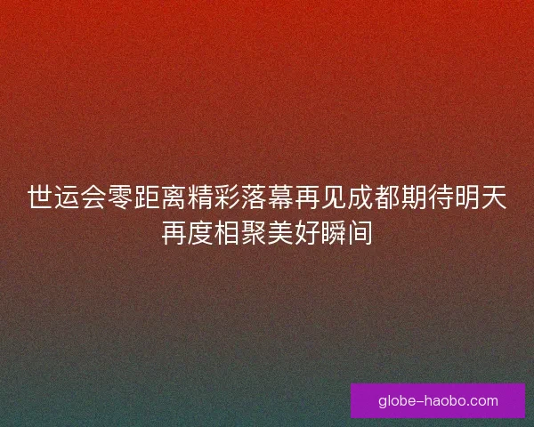 世运会零距离精彩落幕再见成都期待明天再度相聚美好瞬间